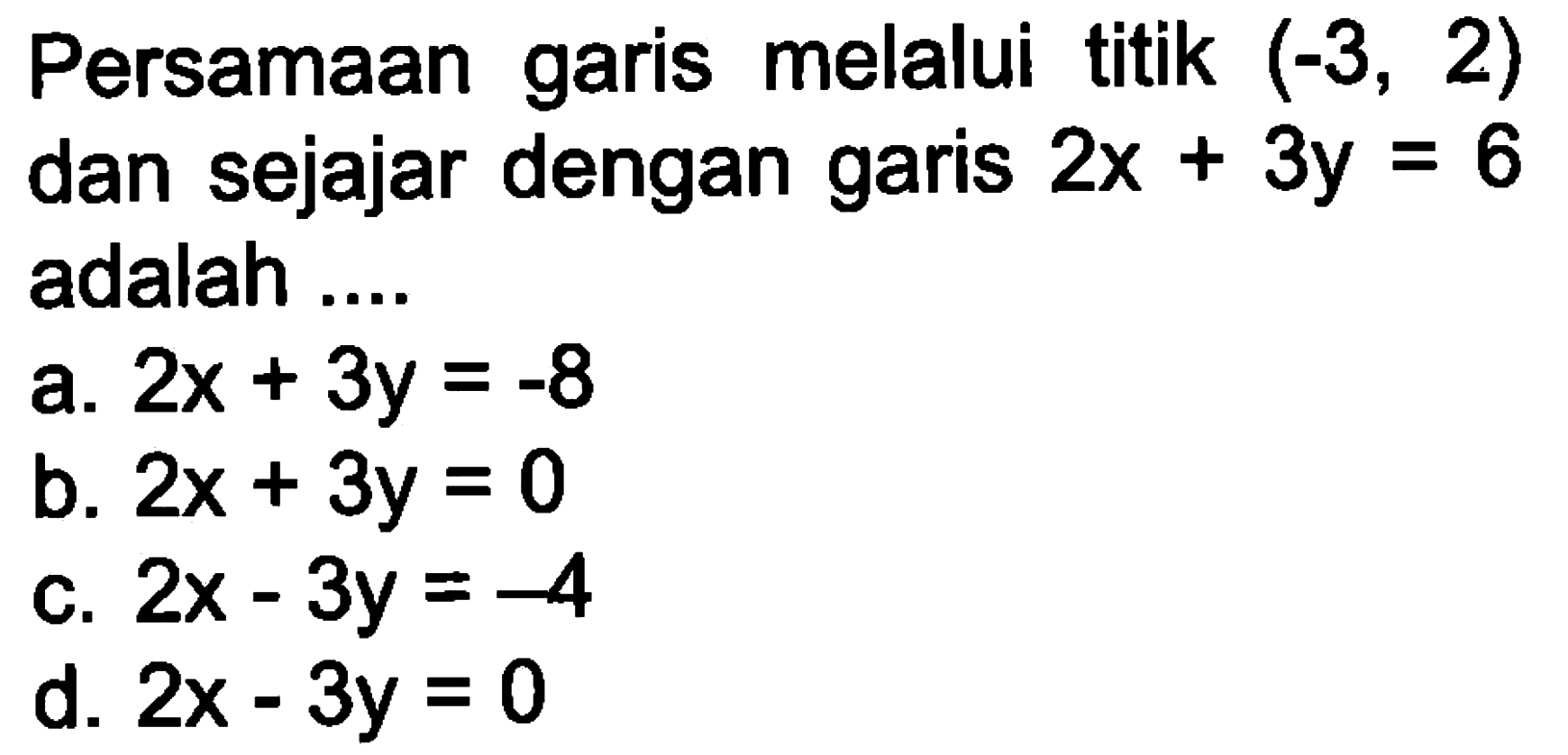 Persamaan garis melalui titik (-3, 2) dan sejajar dengan garis 2x + 3y = 6 adalah ... a. 2x + 3y = -8 b. 2x + 3y = 0 c. 2x - 3y = -4 d. 2x - 3y = 0