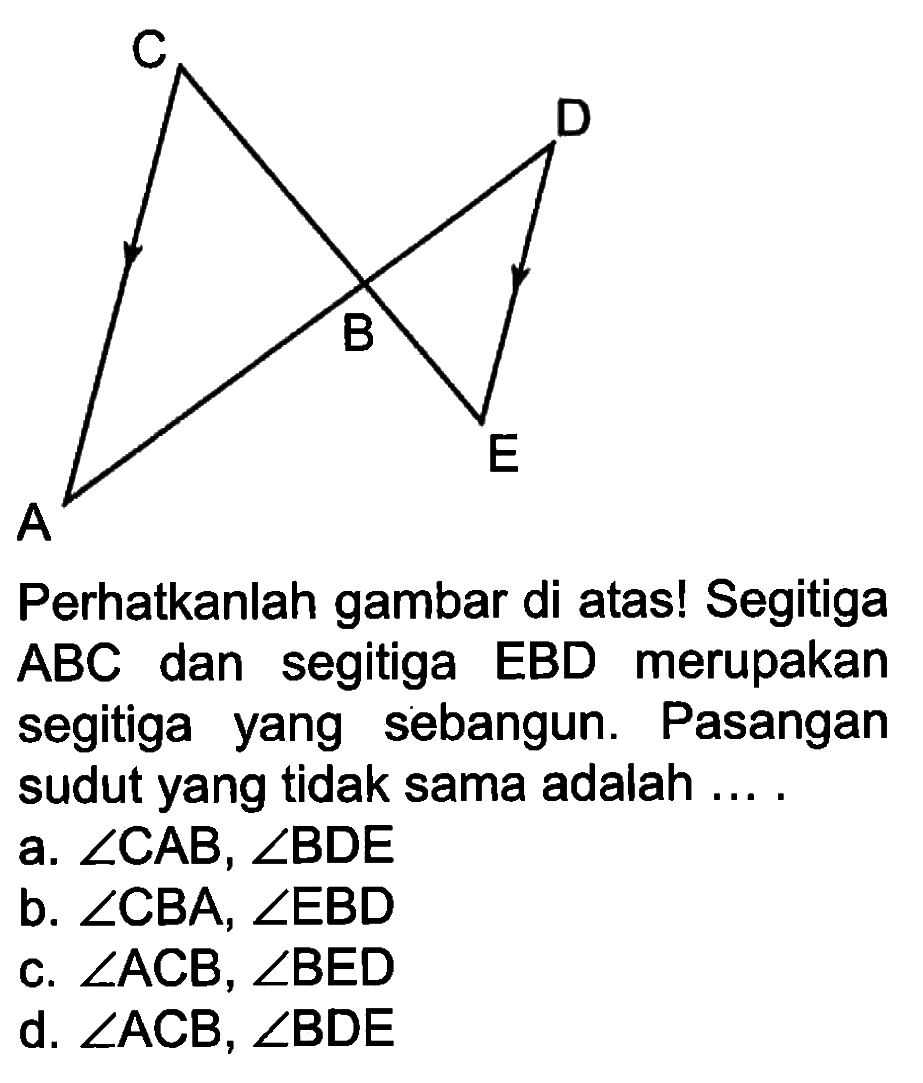 C D B E A Perhatikanlah gambar di atas! Segitiga ABC dan segitiga EBD merupakan segitiga yang sebangun. Pasangan sudut yang tidak sama adalah ....a.  sudut CAB, sudut BDE b.  sudut CBA, sudut EBD c.  sudut ACB, sudut BED d.  sudut ACB, sudut BDE 