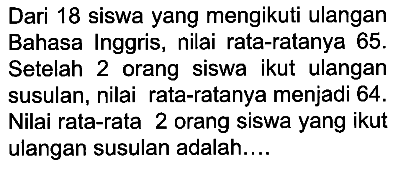 Dari 18 siswa yang mengikuti ulangan Bahasa Inggris, nilai rata-ratanya  65. Setelah 2 orang siswa ikut ulangan susulan, nilai rata-ratanya menjadi 64. Nilai rata-rata 2 orang siswa yang ikut ulangan susulan adalah....