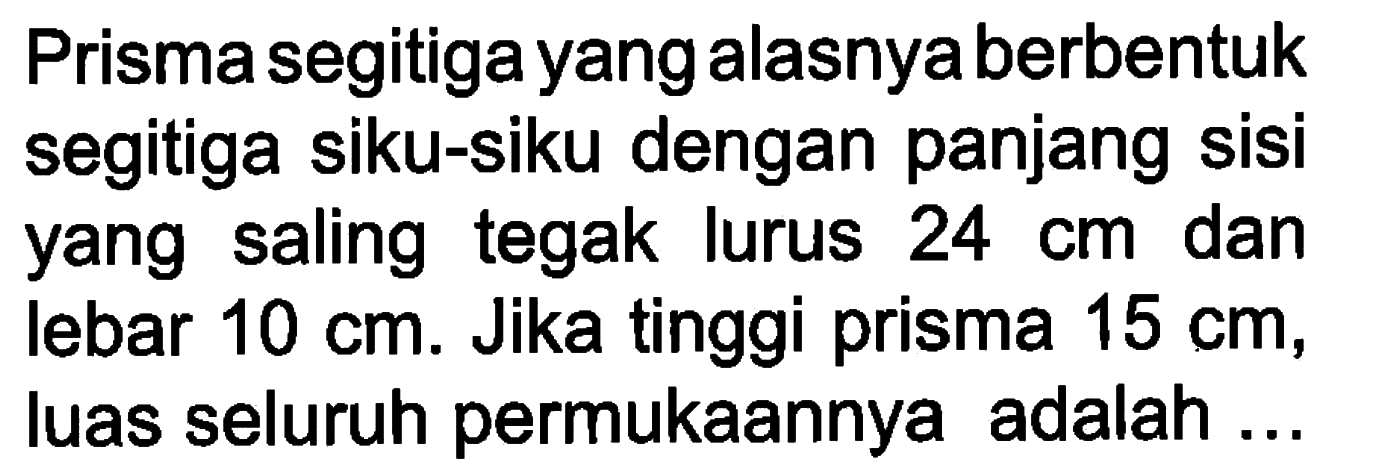 Prisma segitiga yang alasnya berbentuk segitiga siku-siku dengan panjang sisi yang saling tegak lurus  24 cm dan lebar 10 cm. Jika tinggi prisma 15 cm, luas seluruh permukaannya adalah...