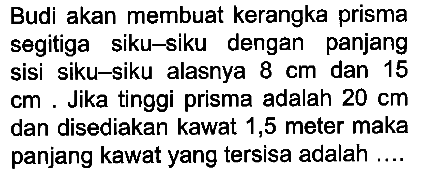 Budi akan membuat kerangka prisma segitiga siku-siku dengan panjang sisi siku-siku alasnya 8 cm dan 15 cm. Jika tinggi prisma adalah 20 cm dan disediakan kawat 1,5 meter maka panjang kawat yang tersisa adalah ....