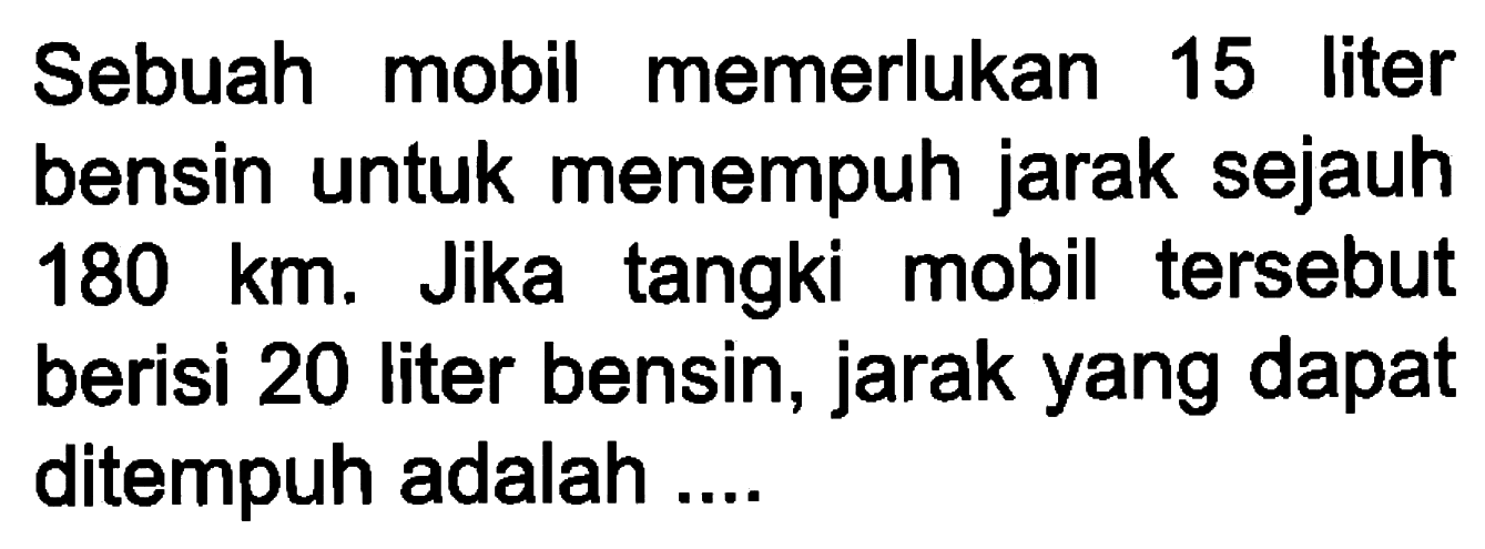 Sebuah mobil memerlukan 15 liter bensin untuk menempuh jarak sejauh 180 km. Jika tangki mobil tersebut berisi 20 liter bensin, jarak yang dapat ditempuh adalah ....