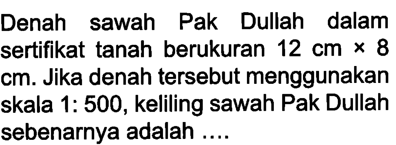 Denah sawah Pak Dullah dalam sertifikat tanah berukuran 12 cmx8 cm. Jika denah tersebut menggunakan skala 1:500, keliling sawah Pak Dullah sebenarnya adalah ....