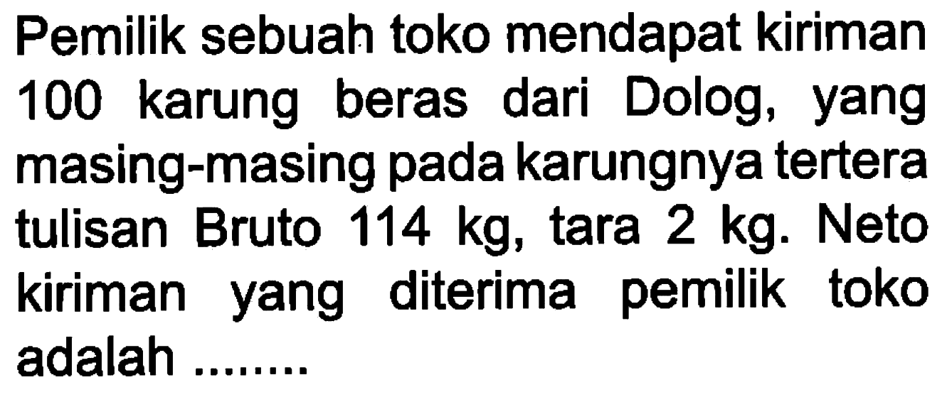 Pemilik sebuah toko mendapat kiriman 100 karung beras dari Dolog, yang masing-masing pada karungnya tertera tulisan Bruto 114 kg, tara 2 kg. Neto kiriman yang diterima pemilik toko adalah .......