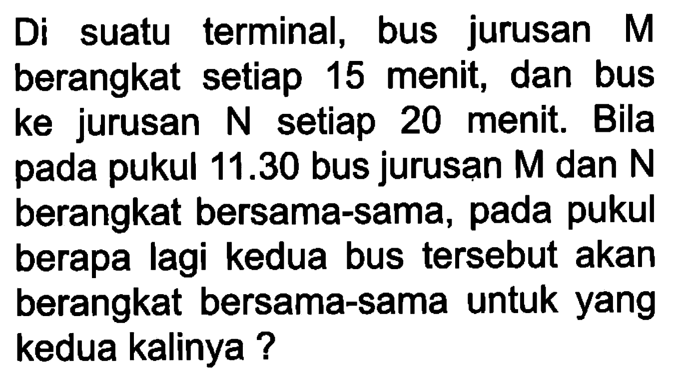 Di suatu terminal, bus jurusan M berangkat setiap 15 menit, dan bus ke jurusan N setiap 20 menit. Bila pada pukul 11.30 bus jurusan M dan N berangkat bersama-sama, pada pukul berapa lagi kedua bus tersebut akan berangkat bersama-sama untuk yang kedua kalinya ?