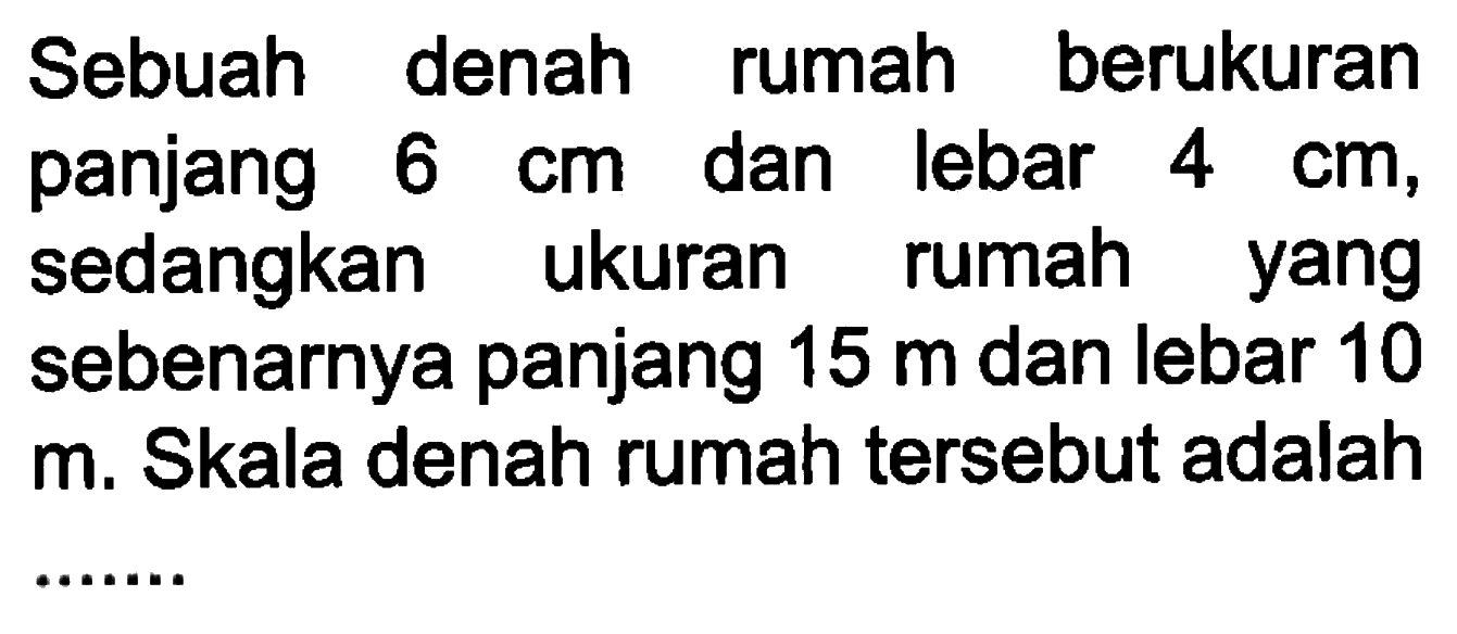 Sebuah denah rumah berukuran panjang 6 cm dan lebar 4 cm, sedangkan ukuran rumah yang sebenarnya panjang 15 m dan lebar 10 m. Skala denah rumah tersebut adalah