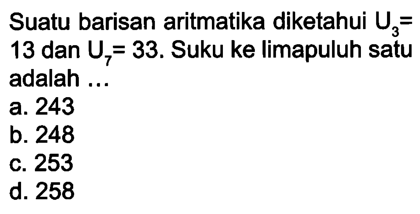 Suatu barisan aritmatika diketahui U3 = 13 dan U7 = 33. Suku ke limapuluh satu adalah . . . a. 243 b. 248 b. 253 d. 258