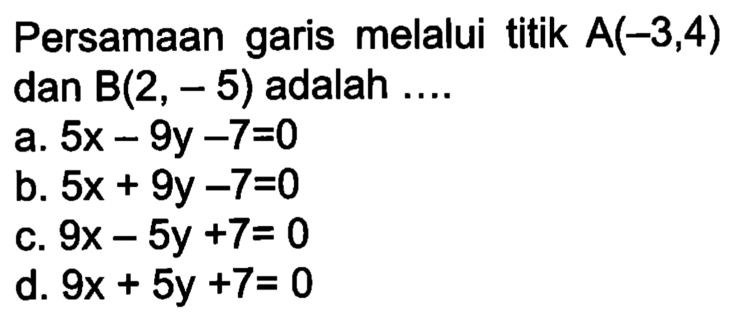 Persamaan garis melalui titik A(-3,4) dan B(2, - 5) adalah,,, a. 5x - 9y - 7 = 0 b. 5x + 9y - 7 = 0 c. 9x - 5y + 7 = 0 d. 9x + 5y +7=0