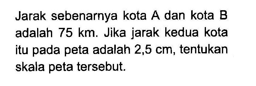 Jarak sebenarnya kota A dan kota B adalah 75 km. Jika jarak kedua kota itu pada peta adalah 2,5 cm , tentukan skala peta tersebut.