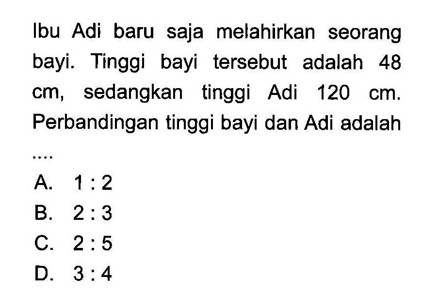 Ibu Adi baru saja melahirkan seorang bayi. Tinggi bayi tersebut adalah 48 cm, sedangkan tinggi Adi  120 cm. Perbandingan tinggi bayi dan Adi adalah ....