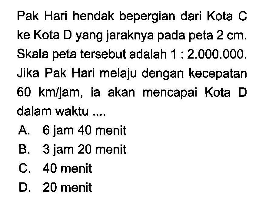 Pak Hari hendak bepergian dari Kota C ke Kota D yang jaraknya pada peta 2 cm. Skala peta tersebut adalah 1:2.000.000. Jika Pak Hari melaju dengan kecepatan 60 km/jam, ia akan mencapai Kota D dalam waktu .... 