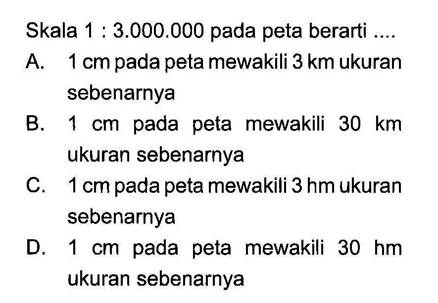 Skala  1: 3.000 .000  pada peta berarti ....A.  1 cm  pada peta mewakili  3 km  ukuran sebenarnyaB.  1 cm  pada peta mewakili  30 km  ukuran sebenarnyaC.  1 cm  pada peta mewakili  3 hm  ukuran sebenarnyaD.  1 cm  pada peta mewakili  30 hm  ukuran sebenarnya