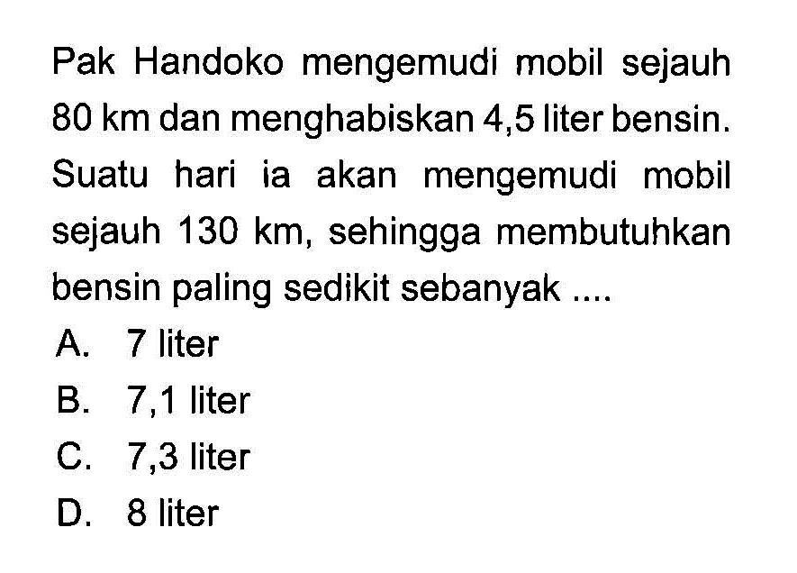 Pak Handoko mengemudi mobil sejauh 80 km dan menghabiskan 4,5 liter bensin. Suatu hari ia akan mengemudi mobil sejauh 130 km, sehingga membutuhkan bensin paling sedikit sebanyak....
