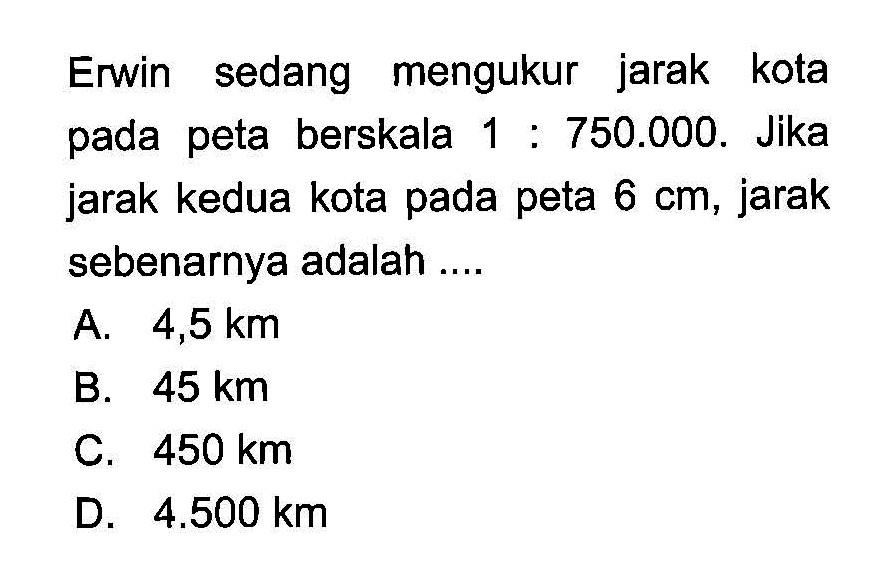 Erwin sedang mengukur jarak kota pada peta berskala 1:750.000. Jika jarak kedua kota pada peta 6 cm, jarak sebenarnya adalah....