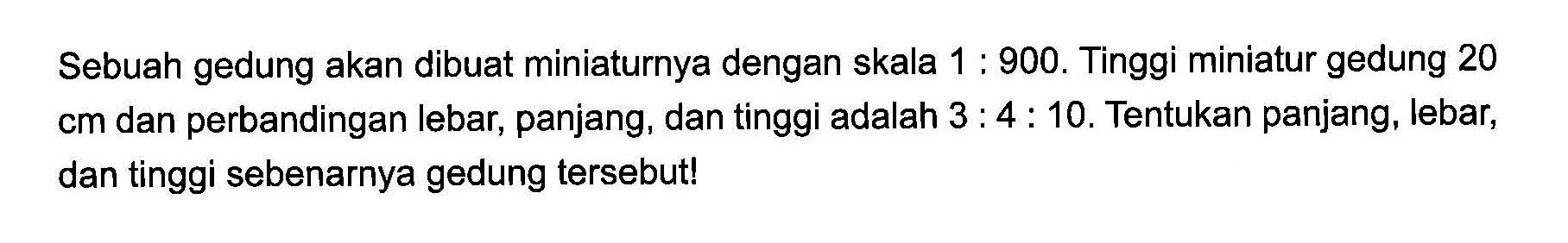 Sebuah gedung akan dibuat miniaturnya dengan skala 1 : 900. Tinggi miniatur gedung 20 cm dan perbandingan lebar, panjang, dan tinggi adalah 3 : 4 : 10. Tentukan panjang, lebar, dan tinggi sebenarnya gedung tersebut!