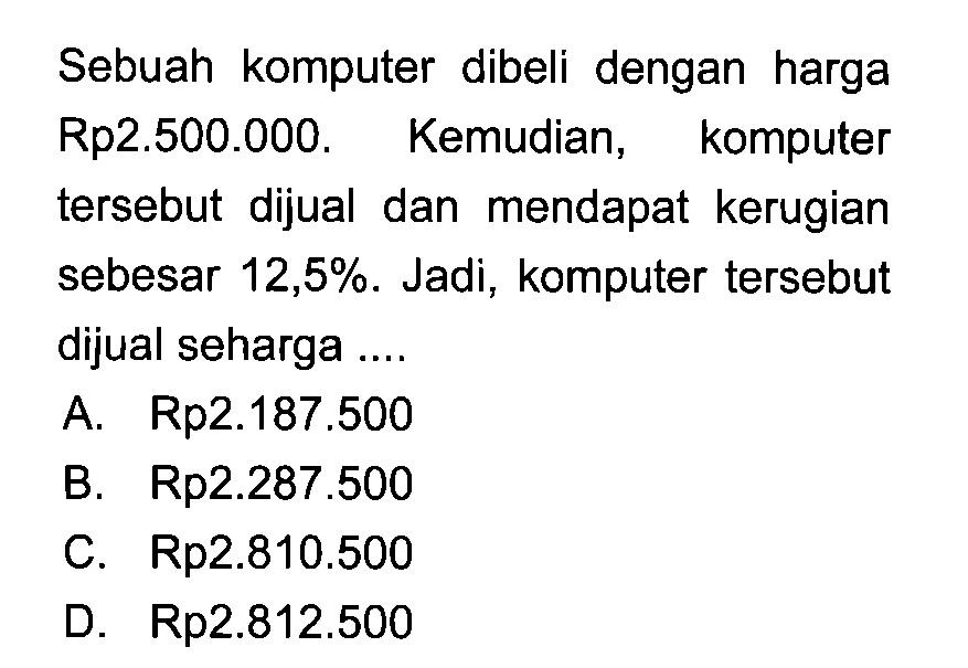 Sebuah komputer dibeli dengan harga Rp2.500.000. Kemudian, komputer tersebut dijual dan mendapat kerugian sebesar 12,5%. Jadi, komputer tersebut dijual seharga ....