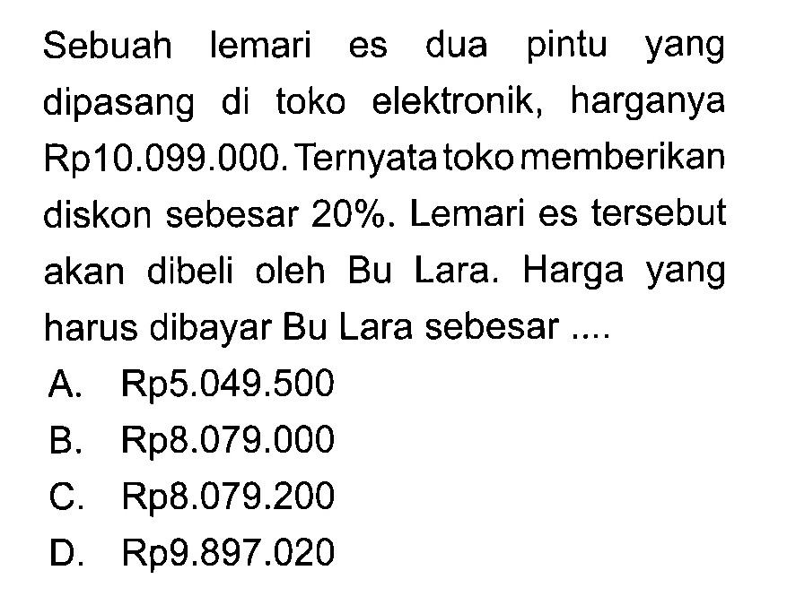 Sebuah lemari es dua pintu yang dipasang di toko elektronik, harganya Rp10.099.000. Ternyata toko memberikan diskon sebesar  20% . Lemari es tersebut akan dibeli oleh Bu Lara. Harga yang harus dibayar Bu Lara sebesar ....