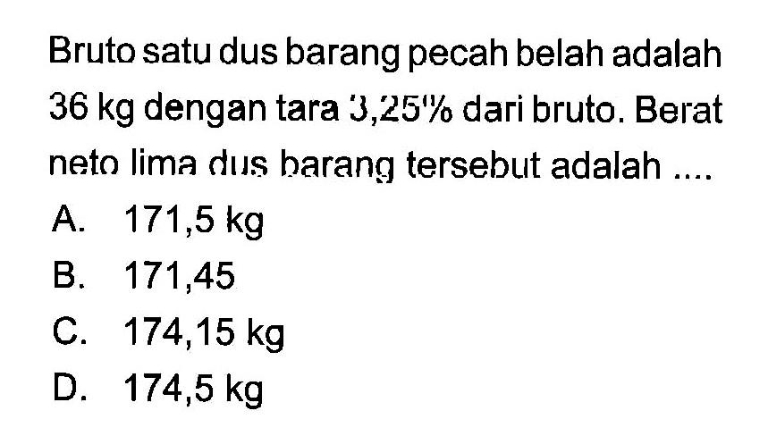 Bruto satu dus barang pecah belah adalah 36 kg dengan tara 3,25% dari bruto. Berat neto lima dus harang tersebut adalah....