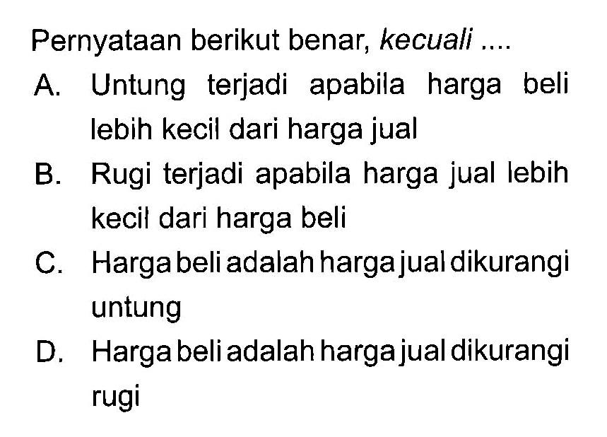 Pernyataan berikut benar, kecuali ....A. Untung terjadi apabila harga beli lebih kecil dari harga jual B. Rugi terjadi apabila harga jual lebih kecil dari harga beli C. Harga beli adalah hargajual dikurangi untung D. Harga beli adalah hargajual dikurangi rugi