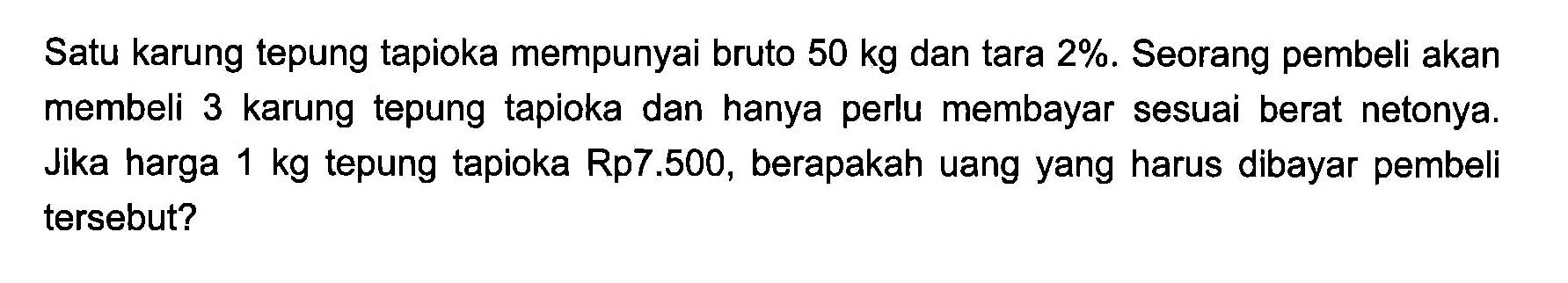 Satu karung tepung tapioka mempunyai bruto 50 kg dan tara 2%. Seorang pembeli akan membeli 3 karung tepung tapioka dan hanya perlu membayar sesuai berat netonya. Jika harga 1 kg tepung tapioka Rp7.500, berapakah uang yang harus dibayar pembeli tersebut?