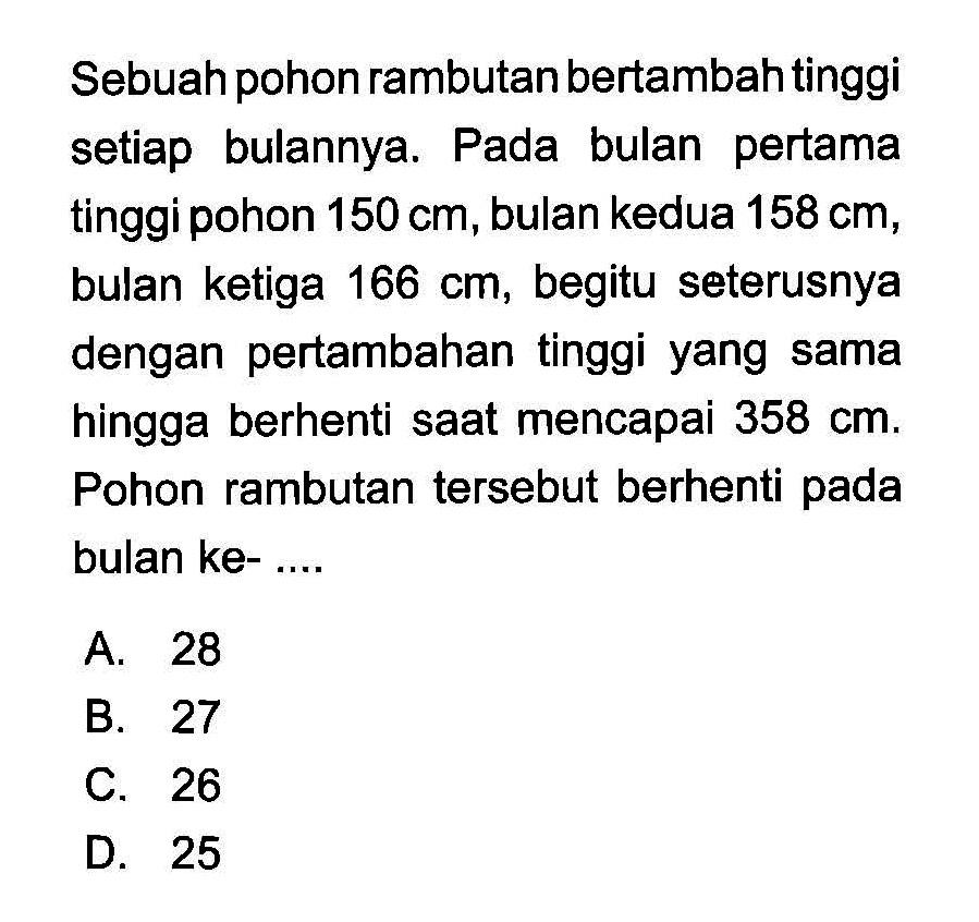 Sebuah pohon rambutan bertambah tinggi setiap bulannya. Pada bulan pertama tinggi pohon 150 cm, bulan kedua 158 cm, bulan ketiga 166 cm, begitu seterusnya dengan pertambahan tinggi yang sama hingga berhenti saat mencapai 358 cm. Pohon rambutan tersebut berhenti pada bulan ke- ....