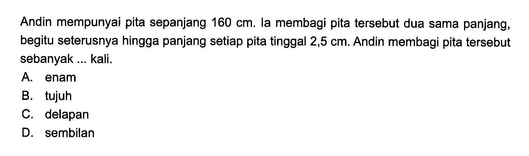 Andin mempunyai pita sepanjang 160 cm. la membagi pita tersebut dua sama panjang, begitu seterusnya hingga panjang setiap pita tinggal 2,5 cm. Andin membagi pita tersebut sebanyak ... kali.