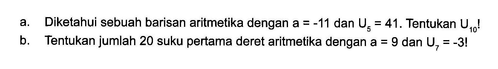 a. Diketahui sebuah barisan aritmetika dengan a = -11 dan U5 = 41. Tentukan U10! b. Tentukan jumlah 20 suku pertama deret aritmetika dengan a = 9 dan U7 = -3!