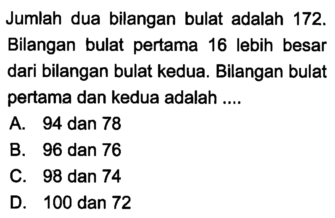 Jumlah dua bilangan bulat adalah 172. Bilangan bulat pertama 16 lebih besar dari bilangan bulat kedua. Bilangan bulat pertama dan kedua adalah ....