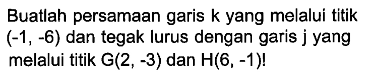 Buatlah persamaan garis k yang melalui titik (-1, -6) dan tegak lurus dengan garis j yang melalui titik G(2, -3) dan H(6,-1)!