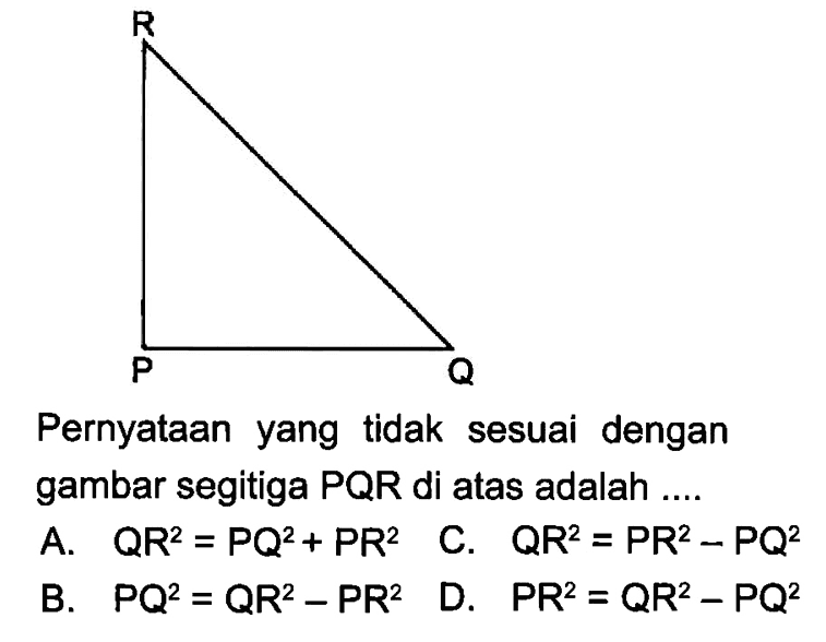 Pernyataan yang  tidak sesuai dengan gambar segitiga  PQR  di atas adalah ....A.  QR^2=PQ^2+PR^2 C.  QR^2=PR^2-PQ^2 B.   PQ^2=QR^2-PR^2 D.  PR^2=QR^2-PQ^2 