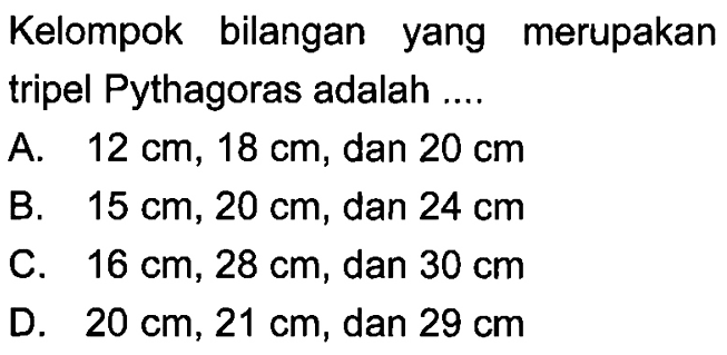 Kelompok bilangan yang merupakan tripel Pythagoras adalah ....
A. 12 cm, 18 cm, dan 20 cm 
B. 15 cm, 20 cm, dan 24 cm 
C. 16 cm, 28 cm, dan 30 cm 
D. 20 cm, 21 cm, dan 29 cm 