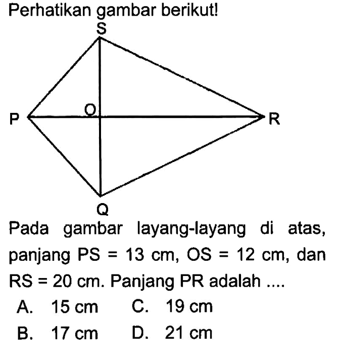 Perhatikan gambar berikut! S P O R Q Pada gambar layang-layang di atas, panjang PS =13 cm, OS=12 cm, dan RS=20 cm. Panjang PR adalah ....