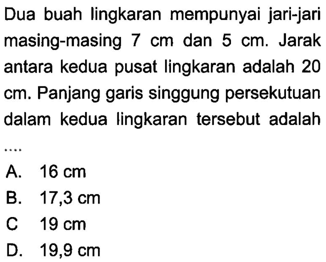 Dua buah lingkaran mempunyai jari-jari masing-masing  7 cm  dan  5 cm . Jarak antara kedua pusat lingkaran adalah 20  cm . Panjang garis singgung persekutuan dalam kedua lingkaran tersebut adalah