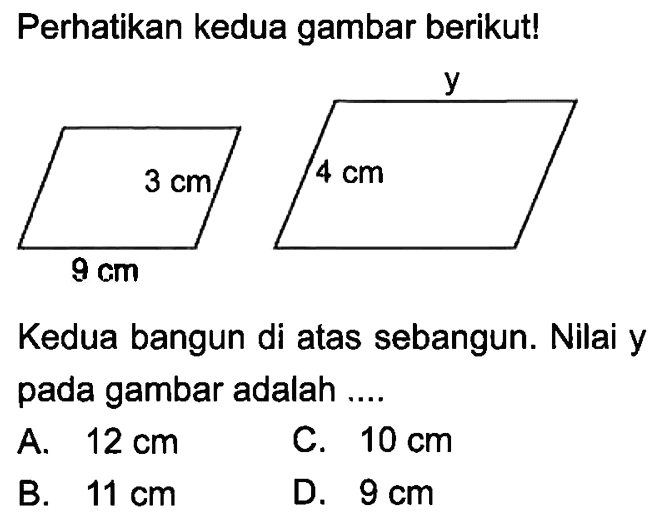 Perhatikan kedua gambar berikut! 9 cm 3 cm 4 cm yKedua bangun di atas sebangun. Nilai y pada gambar adalah ....A.  12 cm C.  10 cm B.  11 cm D.  9 cm 