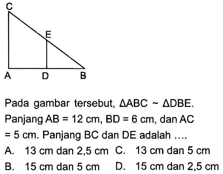 A D B E C
Pada gambar tersebut,  segitiga ABC ~ segitiga DBE.
Panjang AB=12 cm, BD=6 cm , dan AC
=5 cm. Panjang BC dan DE adalah ....
