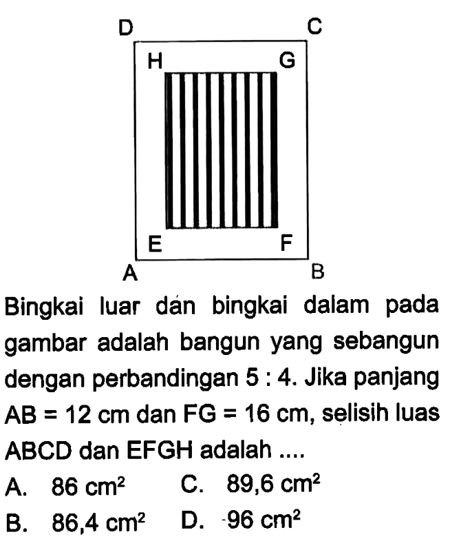 D C H G E F A B Bingkai luar dan bingkai dalam pada gambar adalah bangun yang sebangun dengan perbandingan 5:4. Jika panjang AB=12 cm dan FG=16 cm, selisih luas ABCD dan EFGH adalah .... 