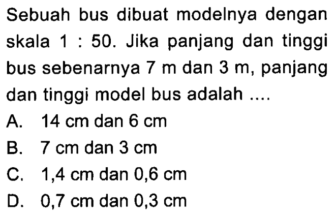 Sebuah bus dibuat modelnya dengan skala  1: 50 . Jika panjang dan tinggi bus sebenarnya  7 m  dan  3 m , panjang dan tinggi model bus adalah ....