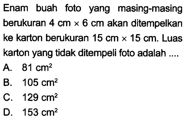 Enam buah foto yang masing-masing berukuran 4 cm x 6 cm akan ditempelkan ke karton berukuran 15 cm x 15 cm. Luas karton yang tidak ditempeli foto adalah ....
