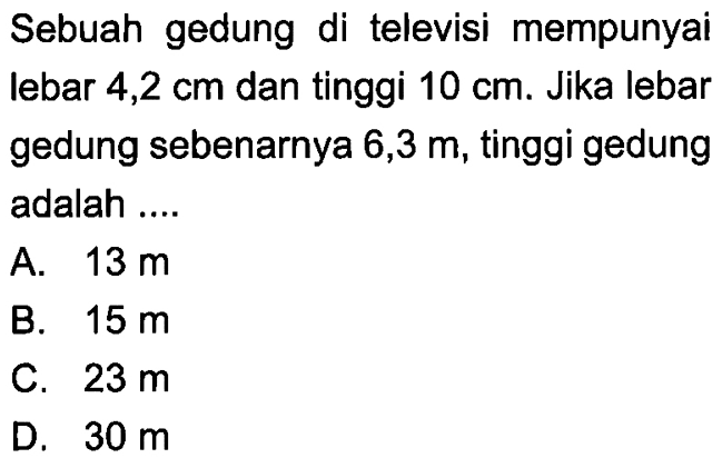 Sebuah gedung di televisi mempunyai lebar 4,2 cm dan tinggi 10 cm. Jika lebar gedung sebenarnya 6,3 m, tinggi gedung adalah .... 