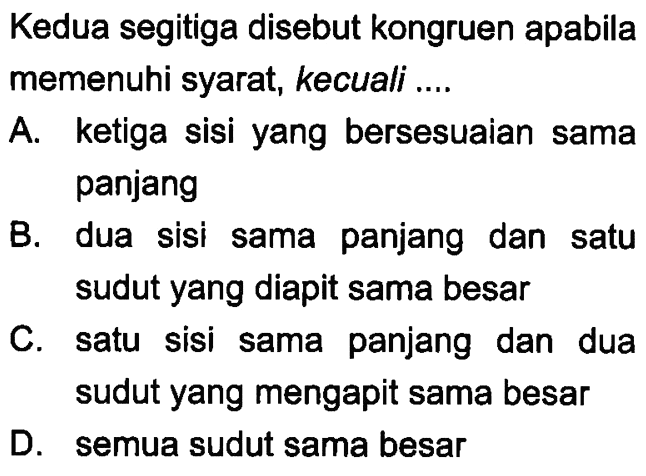 Kedua segitiga disebut kongruen apabila memenuhi syarat, kecuali ....A. ketiga sisi yang bersesuaian sama panjangB. dua sisi sama panjang dan satu sudut yang diapit sama besarC. satu sisi sama panjang dan dua sudut yang mengapit sama besarD. semua sudut sama besar