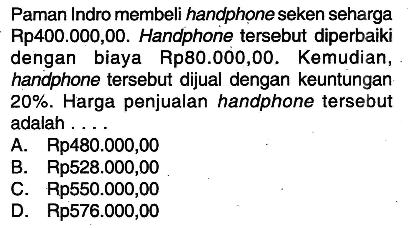 Paman Indro membeli handphone seken seharga Rp400.000,00. Handphone  tersebut diperbaiki dengan biaya Rp80.000,00. Kemudian, handphone  tersebut dijual dengan keuntungan  20% . Harga penjualan handphone  tersebut adalah ...