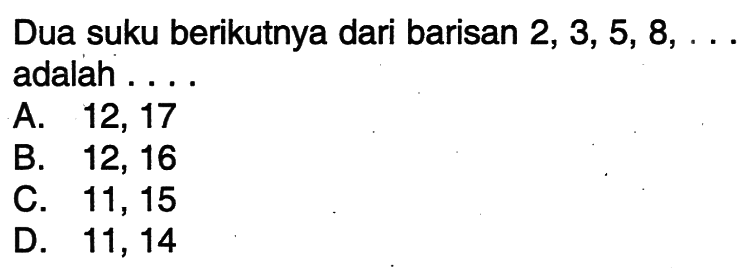 Dua suku berikutnya dari barisan 2, 3, 5, 8, ...adalah.... A. 12, 17 B. 12, 16 C. 11, 15 D. 11, 14