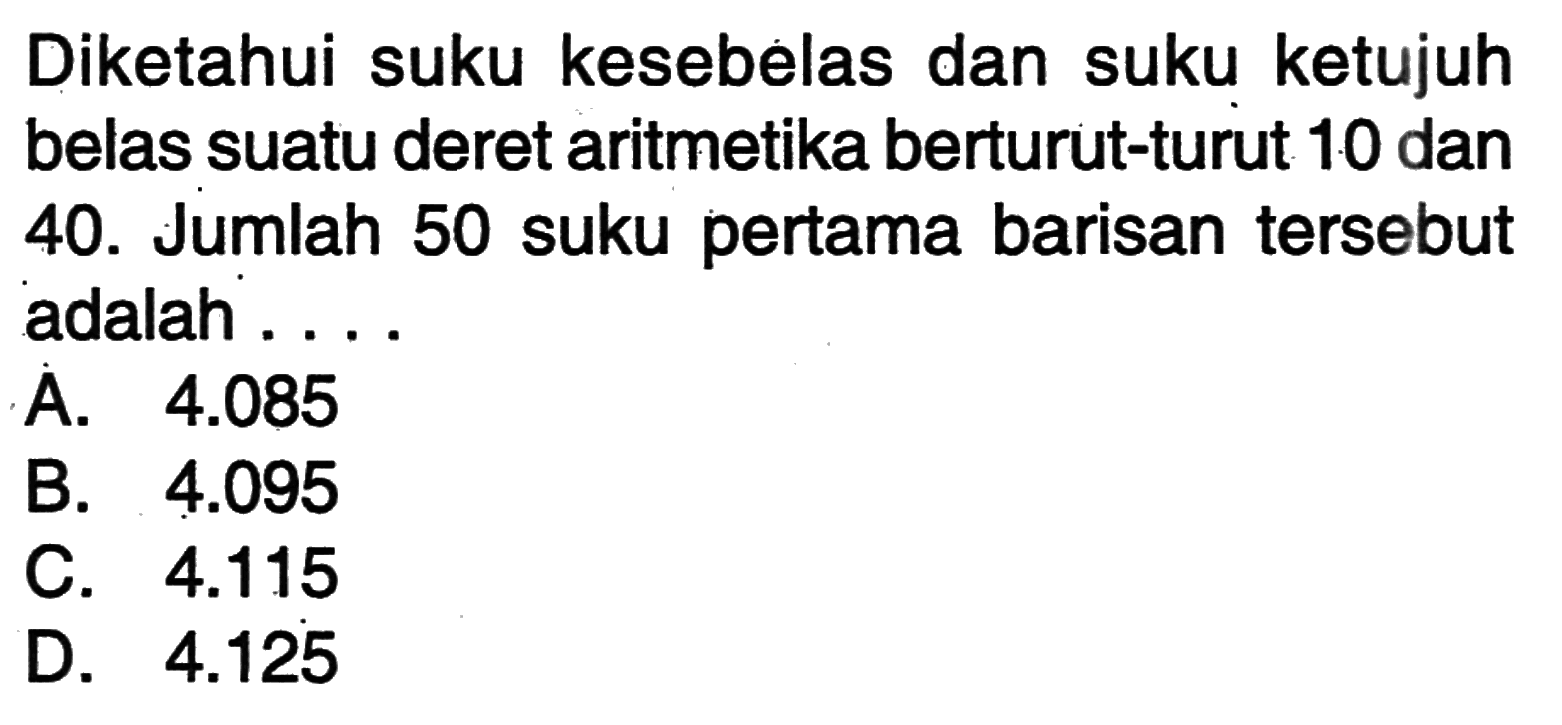 Diketahui suku kesebelas dan suku ketujuh belas suatu deret aritmetika berturut-turut 10 dan 40. Jumlah 50 suku pertama barisan tersebut adalah ....