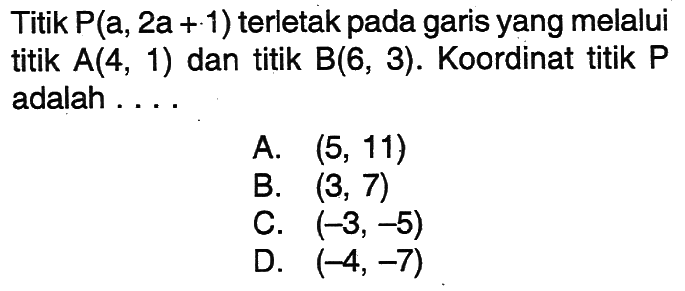 Titik P(a, 2a + 1) terletak pada garis yang melalui titik A(4, 1) dan titik B(6, 3). Koordinat titik P adalah .... A. (5, 11) B. (3, 7) C. (-3, -5) D. (-4, -7)