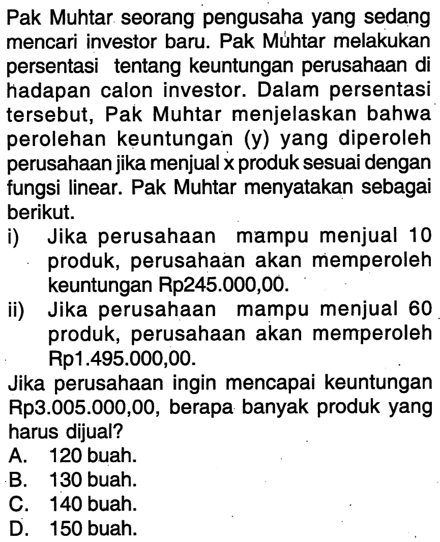 Pak Muhtar seorang pengusaha yang sedang mencari investor baru. Pak Muhtar melakukan persentasi tentang keuntungan perusahaan di hadapan calon investor. Dalam persentasi tersebut,  Pak Muhtar menjelaskan bahwa perolehan keuntungan (y) yang diperoleh perusahaanjika menjual x produk sesuai dengan fungsi linear. Pak Muhtar menyatakan sebagai berikut i) Jika perusahaan mampu menjual 10 produk, perusahaan akan memperoleh keuntungan Rp245.000,00. ii) Jika perusahaan mampu menjual 60  produk, perusahaan akan memperoleh Rp1.495.000,00. Jika perusahaan ingin mencapai keuntungan Rp3.005.000,00, berapa banyak produk yang harus dijual?