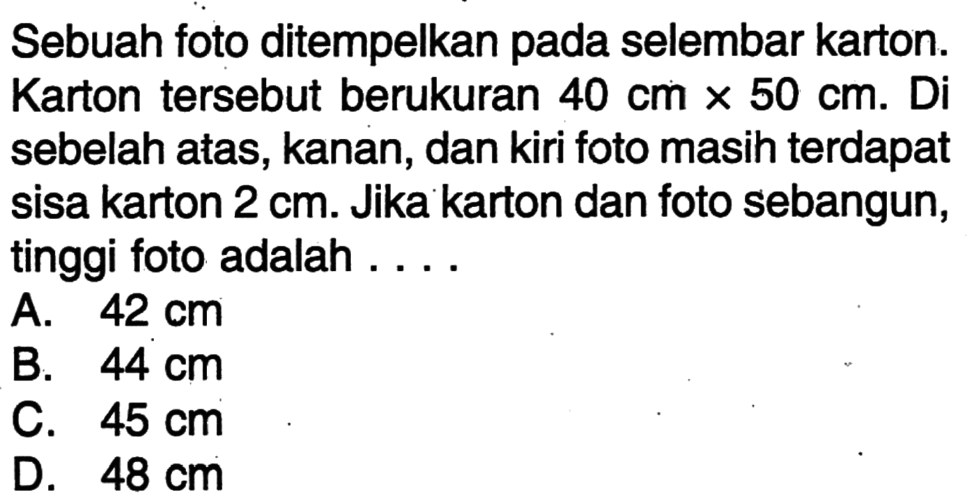 Sebuah foto ditempelkan pada selembar karton. Karton tersebut berukuran  40 cm x 50 cm. Di sebelah atas, kanan, dan kiri foto masih terdapat sisa karton 2 cm. Jika karton dan foto sebangun, tinggi foto adalah ...