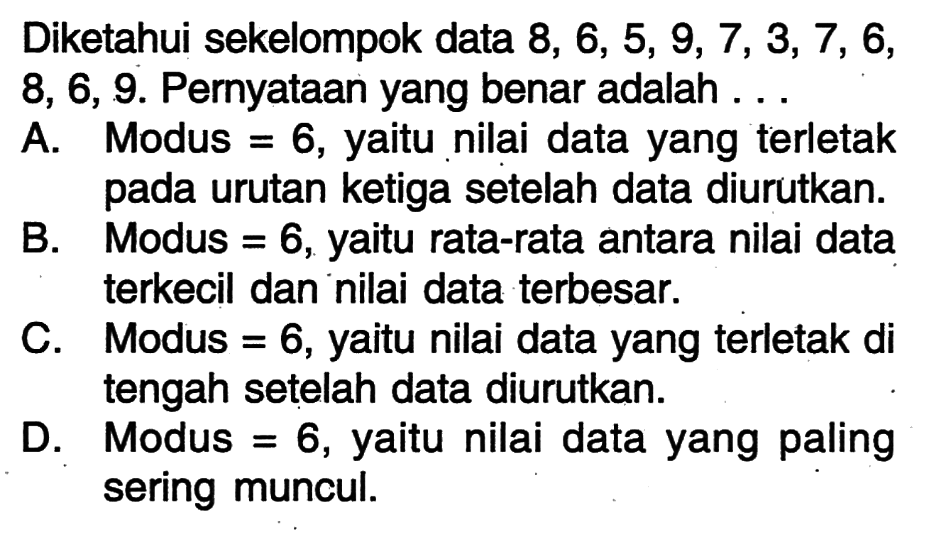 Diketahui sekelompok data 8, 6, 5, 9, 7, 3, 7, 6, 8, 6, 9. Pernyataan yang benar adalah ... A. Modus=6, yaitu nilai data yang terletak pada urutan ketiga setelah data diurutkan. 
B. Modus=6, yaitu rata-rata antara nilai data terkecil dan nilai data terbesar. 
C. Modus=6, yaitu nilai data yang terletak di tengah setelah data diurutkan. 
D. Modus=6, yaitu nilai data yang paling sering muncul. 