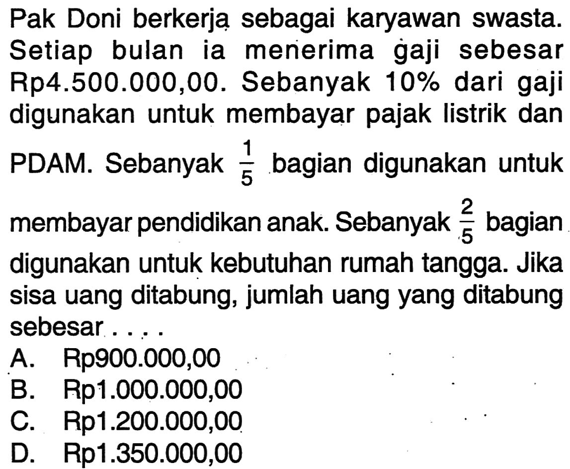 Pak Doni berkerja sebagai karyawan swasta. Setiap bulan ia menerima gaji sebesar Rp4.500.000,00. Sebanyak 10% dari gaji digunakan untuk membayar pajak listrik dan PDAM. Sebanyak 1/5 bagian digunakan untuk membayar pendidikan anak. Sebanyak 2/5 bagian digunakan untuk kebutuhan rumah tangga. Jika sisa uang ditabung, jumlah uang yang ditabung sebesar....