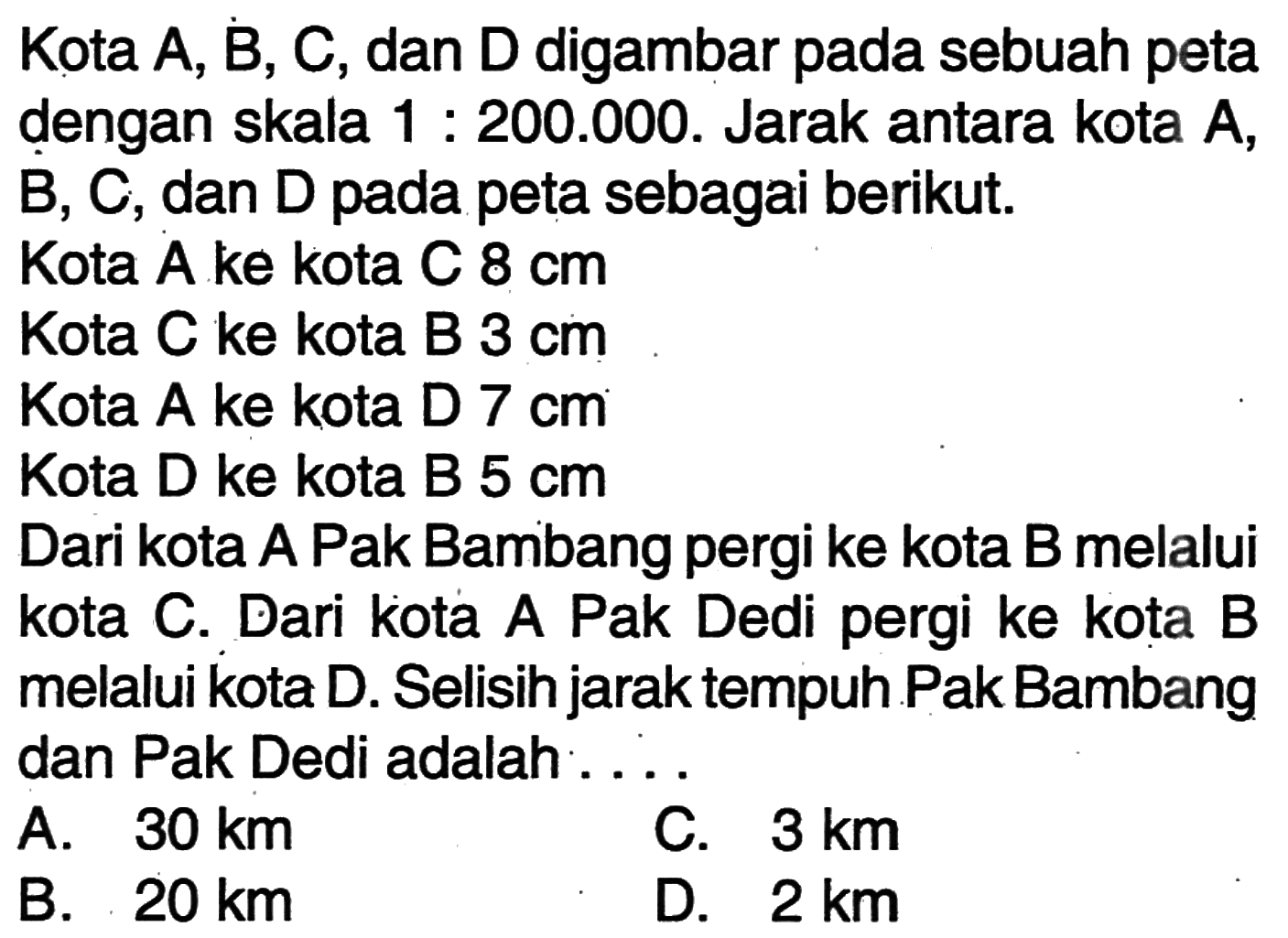 Kota A, B, C, dan D digambar pada sebuah peta dengan skala 1:200.000. Jarak antara kota A, B, C, dan D pada peta sebagai berikut.
Kota A ke kota C 8 cm 
Kota C ke kota B 3 cm 
Kota A ke kota D 7 cm 
Kota D ke kota B 5 cm 
Dari kota A Pak Bambang pergi ke kota B melalui kota C. Dari kota A Pak Dedi pergi ke kota B melalui kota D. Selisih jarak tempuh Pak Bambang dan Pak Dedi adalah ....