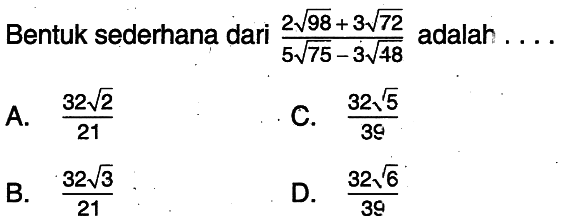 Bentuk sederhana dari (2 akar(98) + 3 akar(72))/(5 akar(75) - 3 akar(48)) adalah A. (32 akar(2))/21 B. (32 akar(3))/21 C. (32 akar(5))/39 D. (32 akar(6))/39